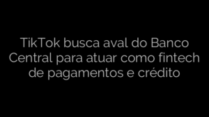 ​TikTok busca aval do Banco Central para atuar como fintech de pagamentos e crédito 